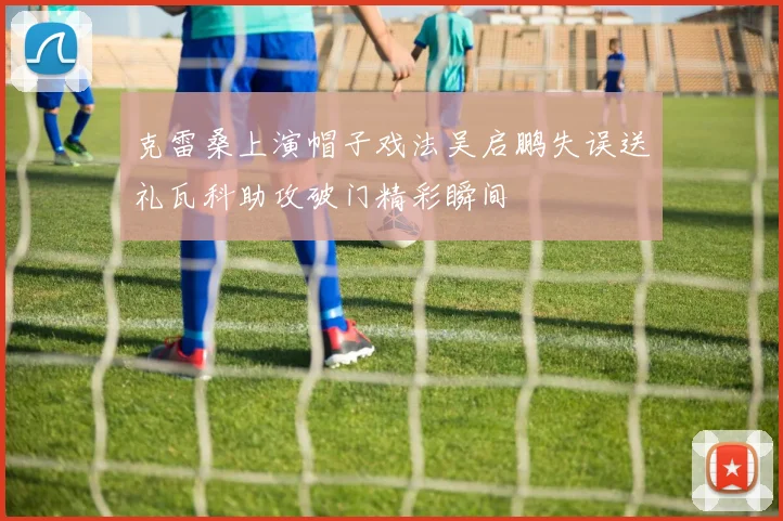 克雷桑上演帽子戏法吴启鹏失误送礼瓦科助攻破门精彩瞬间