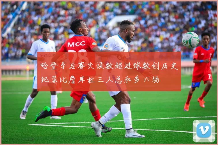 哈登季后赛失误数超进球数创历史纪录比詹库杜三人总和多六场