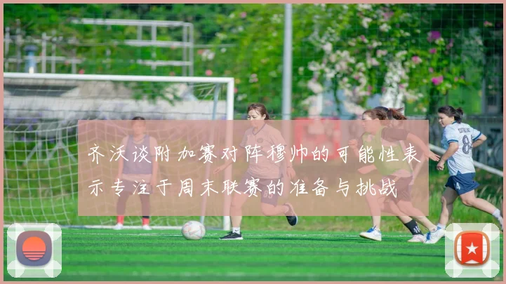 齐沃谈附加赛对阵穆帅的可能性表示专注于周末联赛的准备与挑战