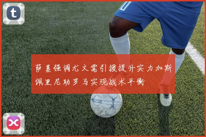 萨基强调尤文需引援提升实力加斯佩里尼助罗马实现战术平衡