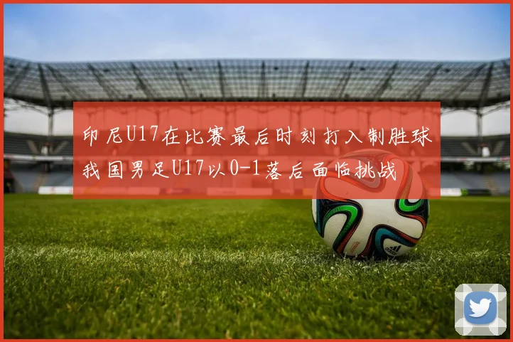 印尼U17在比赛最后时刻打入制胜球我国男足U17以0-1落后面临挑战