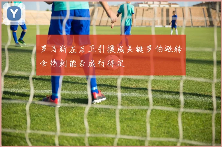 罗马新左后卫引援成关键罗伯逊转会热刺能否成行待定