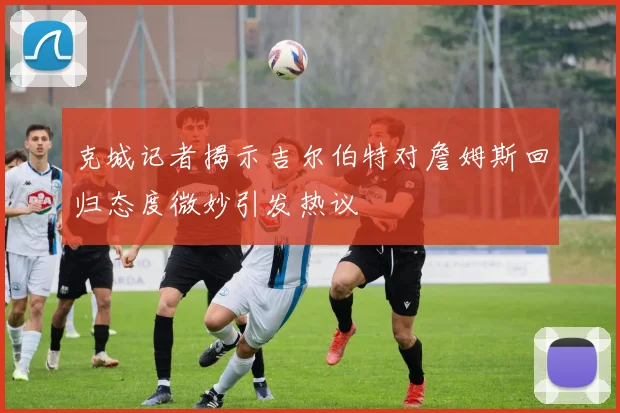 克城记者揭示吉尔伯特对詹姆斯回归态度微妙引发热议