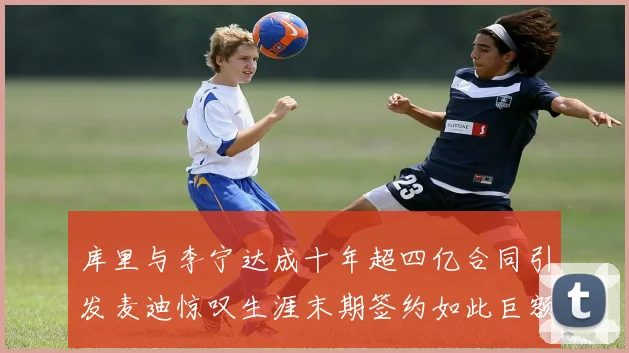库里与李宁达成十年超四亿合同引发麦迪惊叹生涯末期签约如此巨额前所未闻