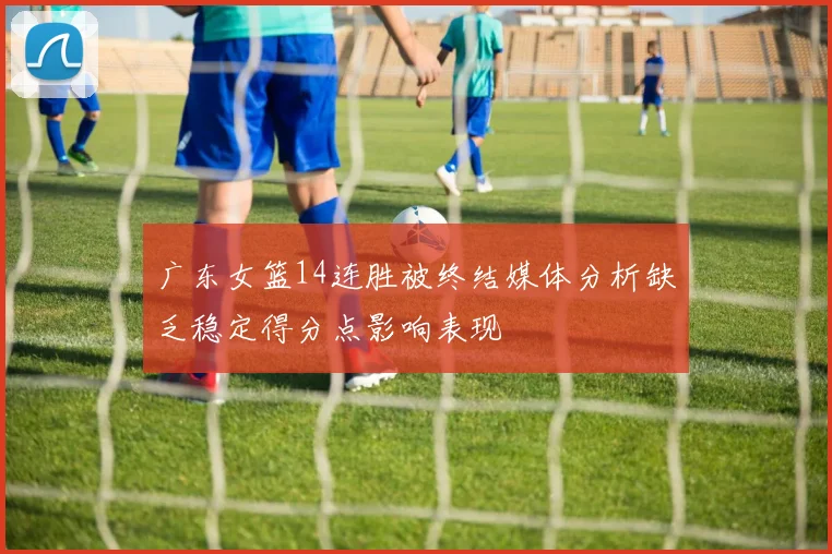 广东女篮14连胜被终结媒体分析缺乏稳定得分点影响表现