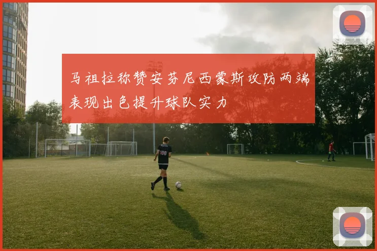 马祖拉称赞安芬尼西蒙斯攻防两端表现出色提升球队实力