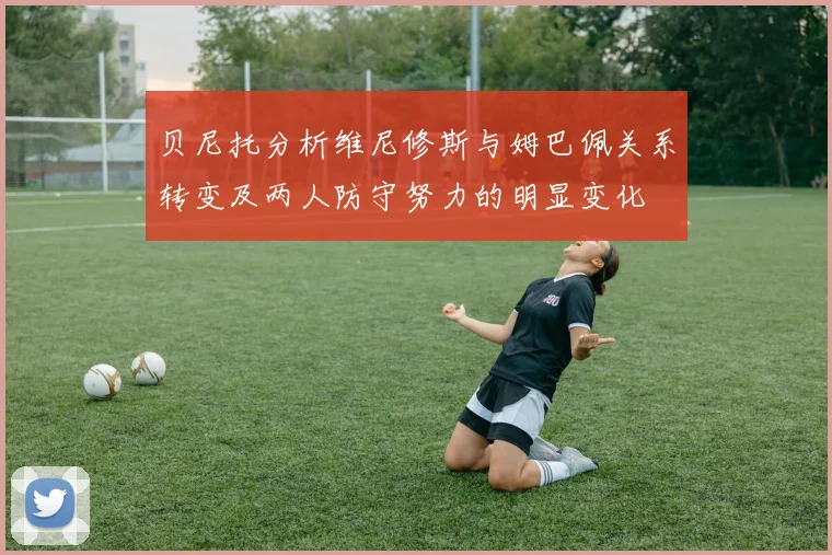 贝尼托分析维尼修斯与姆巴佩关系转变及两人防守努力的明显变化