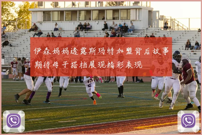 伊森妈妈透露斯玛特加盟背后故事期待母子搭档展现精彩表现