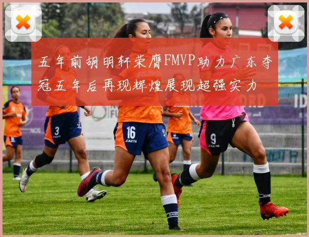五年前胡明轩荣膺FMVP助力广东夺冠五年后再现辉煌展现超强实力