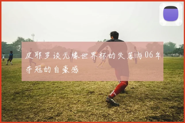 皮耶罗谈无缘世界杯的失落与06年夺冠的自豪感