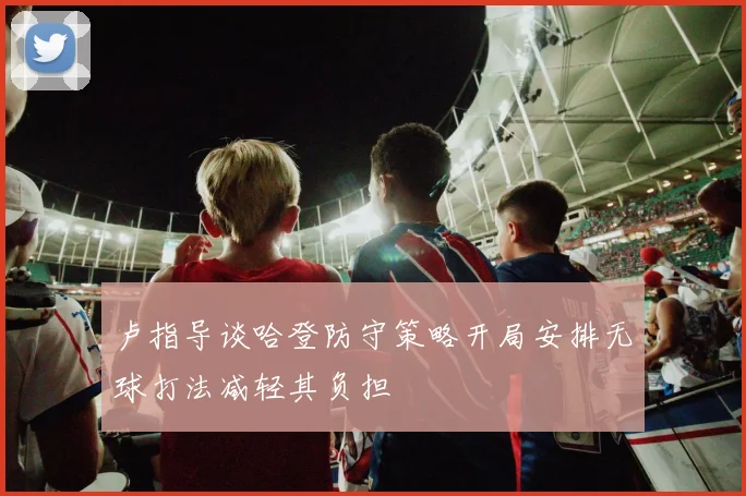 卢指导谈哈登防守策略开局安排无球打法减轻其负担