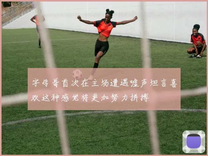 字母哥首次在主场遭遇嘘声坦言喜欢这种感觉将更加努力拼搏