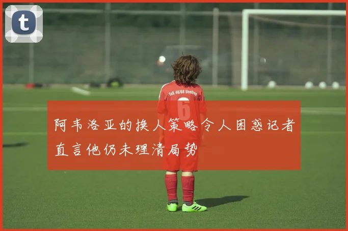 阿韦洛亚的换人策略令人困惑记者直言他仍未理清局势