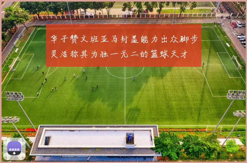 华子赞文班亚马封盖能力出众脚步灵活称其为独一无二的篮球天才