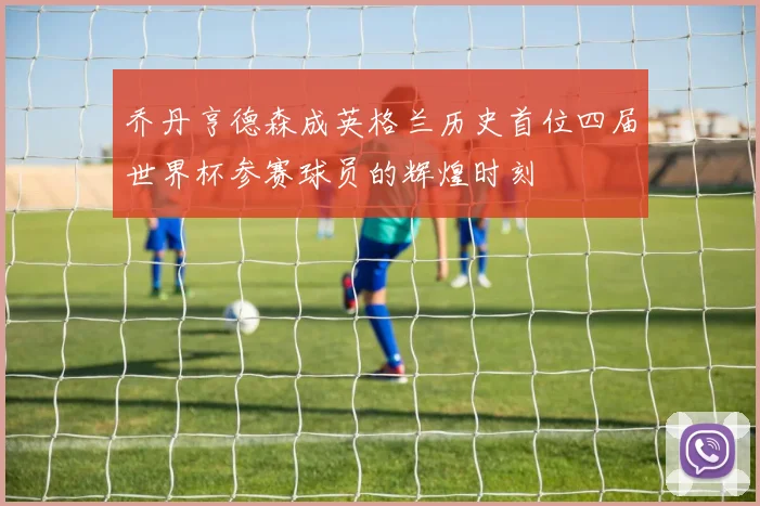 乔丹亨德森成英格兰历史首位四届世界杯参赛球员的辉煌时刻