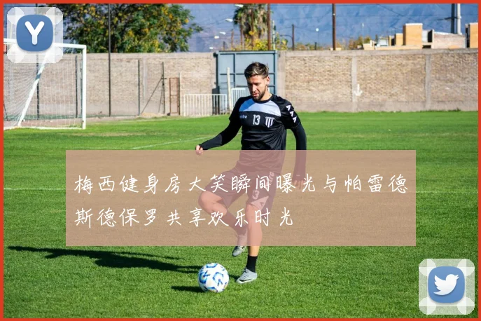 梅西健身房大笑瞬间曝光与帕雷德斯德保罗共享欢乐时光